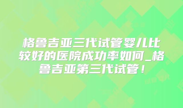 格鲁吉亚三代试管婴儿比较好的医院成功率如何_格鲁吉亚第三代试管！