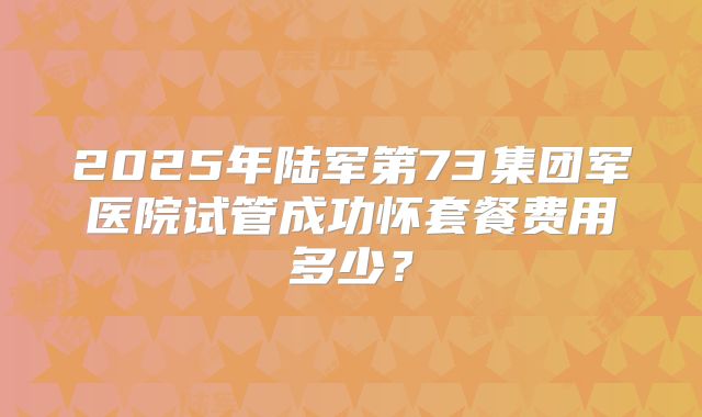 2025年陆军第73集团军医院试管成功怀套餐费用多少？