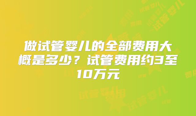 做试管婴儿的全部费用大概是多少？试管费用约3至10万元
