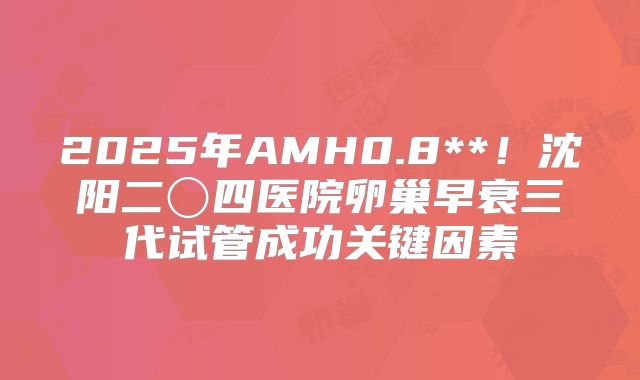 2025年AMH0.8**！沈阳二〇四医院卵巢早衰三代试管成功关键因素
