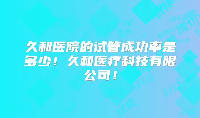 久和医院的试管成功率是多少！久和医疗科技有限公司！