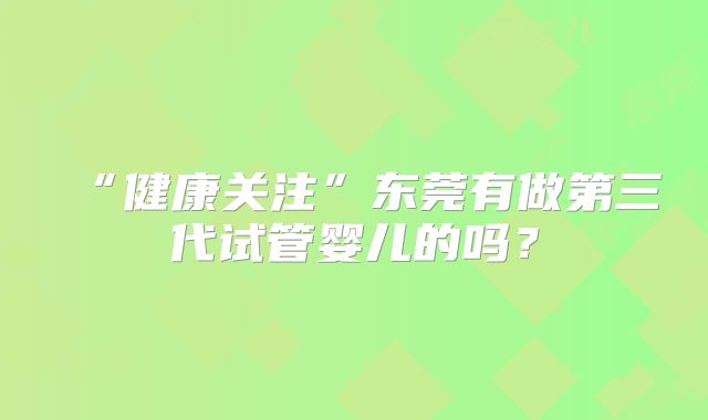 “健康关注”东莞有做第三代试管婴儿的吗？