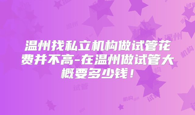 温州找私立机构做试管花费并不高-在温州做试管大概要多少钱！
