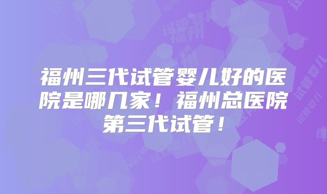 福州三代试管婴儿好的医院是哪几家！福州总医院第三代试管！