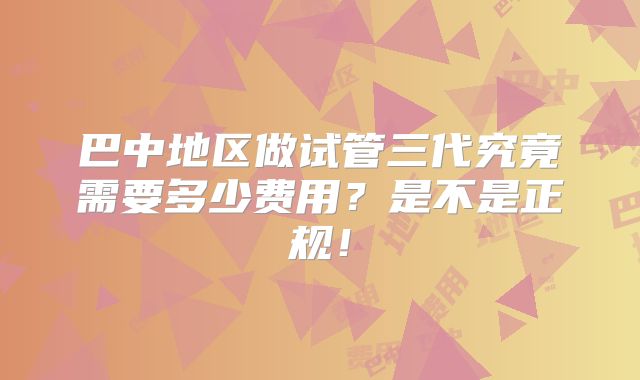 巴中地区做试管三代究竟需要多少费用?是不是正规!