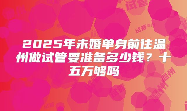 2025年未婚单身前往温州做试管要准备多少钱？十五万够吗