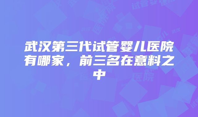 武汉第三代试管婴儿医院有哪家，前三名在意料之中