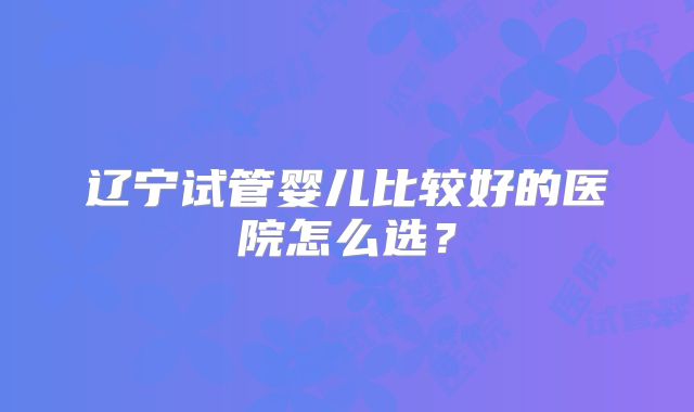 辽宁试管婴儿比较好的医院怎么选？