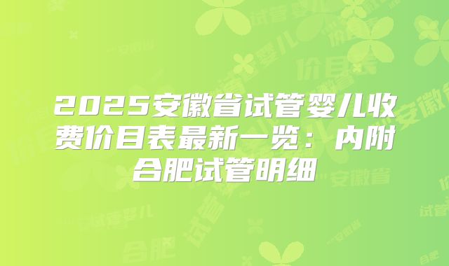2025安徽省试管婴儿收费价目表最新一览：内附合肥试管明细