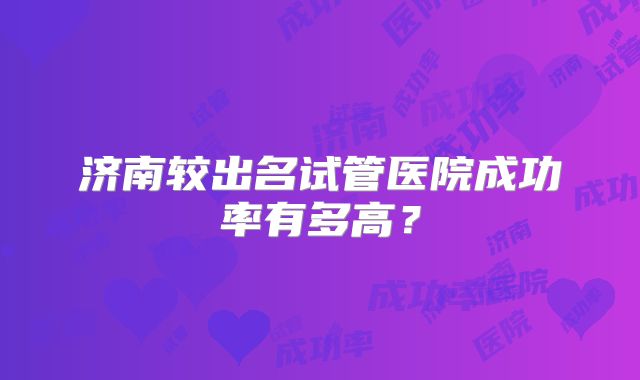 济南较出名试管医院成功率有多高？