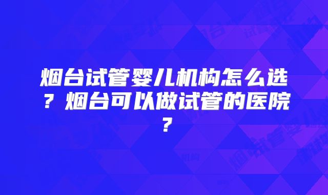 烟台试管婴儿机构怎么选？烟台可以做试管的医院？