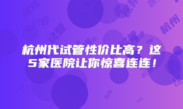 杭州代试管性价比高？这5家医院让你惊喜连连！