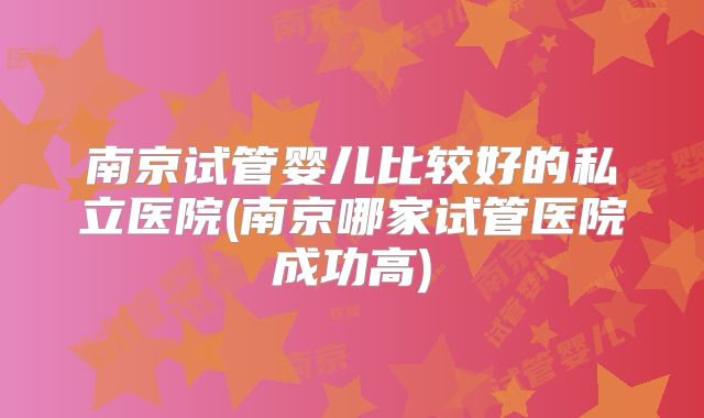 南京试管婴儿比较好的私立医院(南京哪家试管医院成功高)