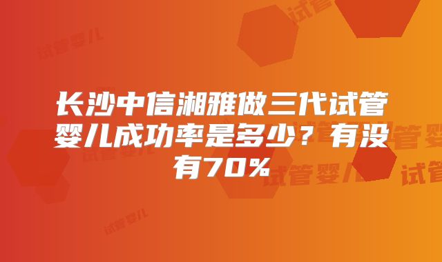 长沙中信湘雅做三代试管婴儿成功率是多少？有没有70%