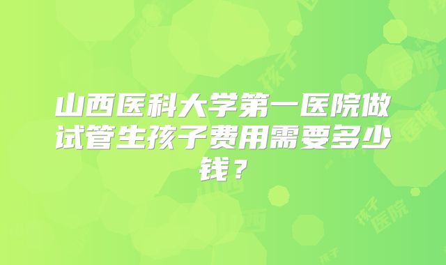 山西医科大学第一医院做试管生孩子费用需要多少钱?