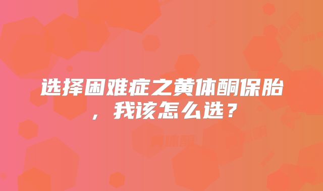 选择困难症之黄体酮保胎，我该怎么选？