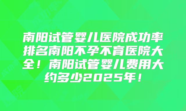 南阳试管婴儿医院成功率排名南阳不孕不育医院大全!南阳试管婴儿费用大约多少2025年!