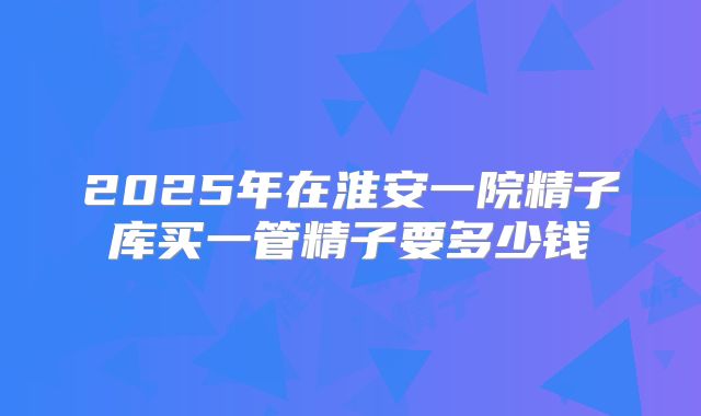 2025年在淮安一院精子库买一管精子要多少钱