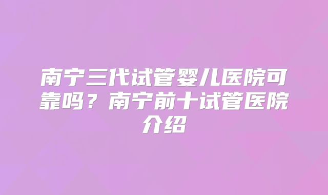 南宁三代试管婴儿医院可靠吗?南宁前十试管医院介绍