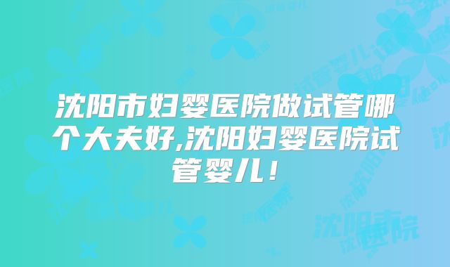 沈阳市妇婴医院做试管哪个大夫好,沈阳妇婴医院试管婴儿！
