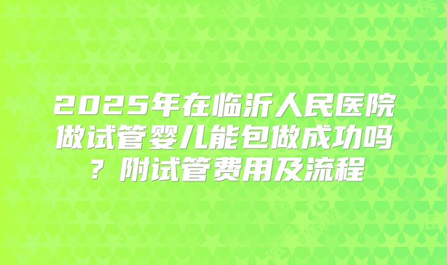 2025年在临沂人民医院做试管婴儿能包做成功吗?附试管费用及流程