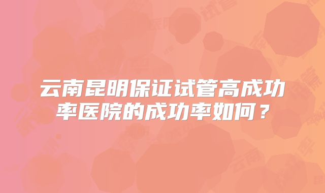 云南昆明保证试管高成功率医院的成功率如何?