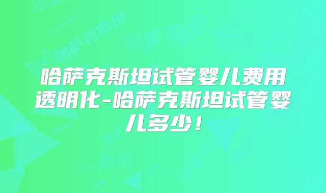 哈萨克斯坦试管婴儿费用透明化-哈萨克斯坦试管婴儿多少！