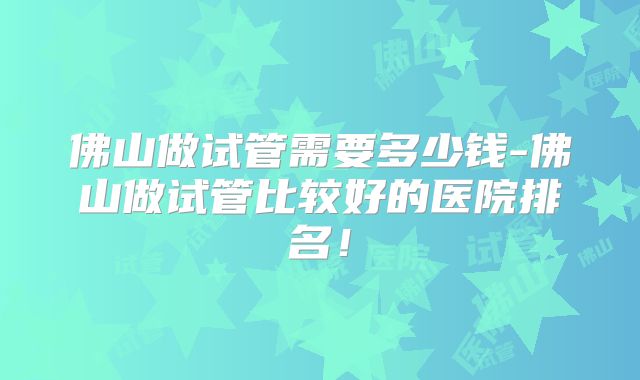 佛山做试管需要多少钱-佛山做试管比较好的医院排名！