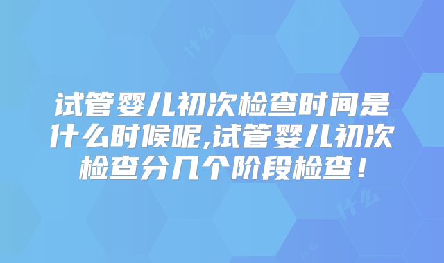 试管婴儿初次检查时间是什么时候呢,试管婴儿初次检查分几个阶段检查！