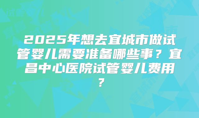 2025年想去宜城市做试管婴儿需要准备哪些事？宜昌中心医院试管婴儿费用？