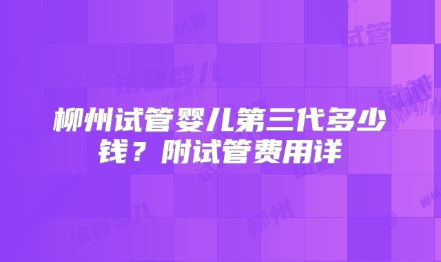 柳州试管婴儿第三代多少钱？附试管费用详