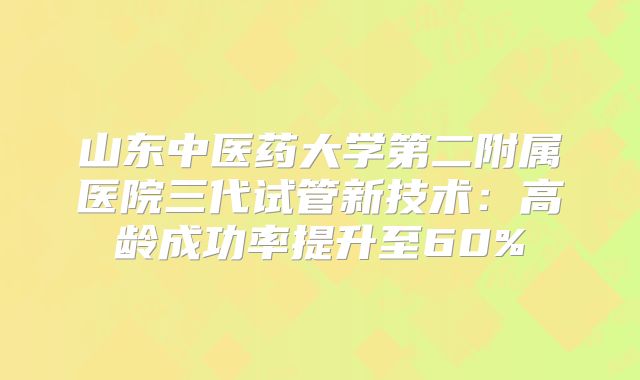 山东中医药大学第二附属医院三代试管新技术:高龄成功率提升至60%