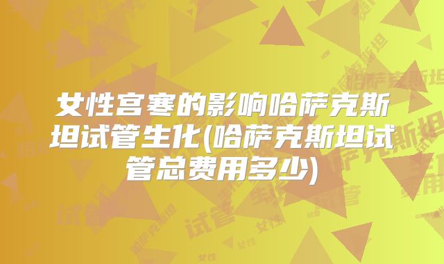 女性宫寒的影响哈萨克斯坦试管生化(哈萨克斯坦试管总费用多少)