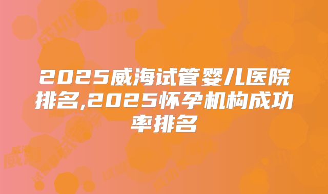 2025威海试管婴儿医院排名,2025怀孕机构成功率排名