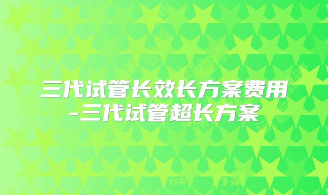 三代试管长效长方案费用-三代试管超长方案