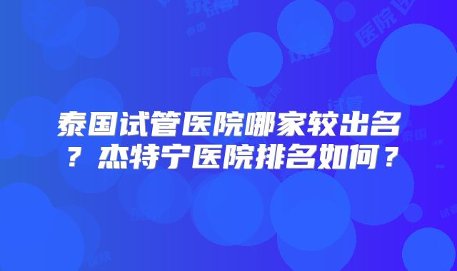 泰国试管医院哪家较出名？杰特宁医院排名如何？