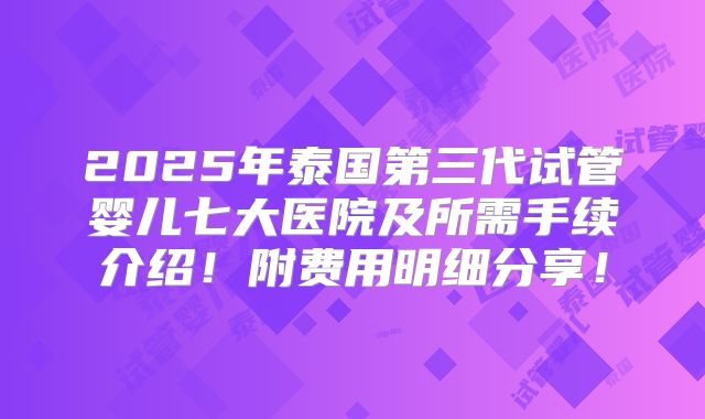 2025年泰国第三代试管婴儿七大医院及所需手续介绍！附费用明细分享！