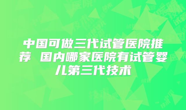 中国可做三代试管医院推荐 国内哪家医院有试管婴儿第三代技术