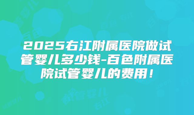 2025右江附属医院做试管婴儿多少钱-百色附属医院试管婴儿的费用！