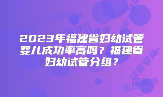 2023年福建省妇幼试管婴儿成功率高吗?福建省妇幼试管分组?
