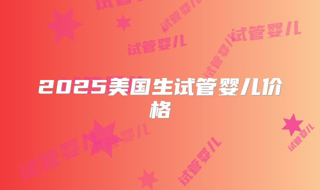 2025美国生试管婴儿价格