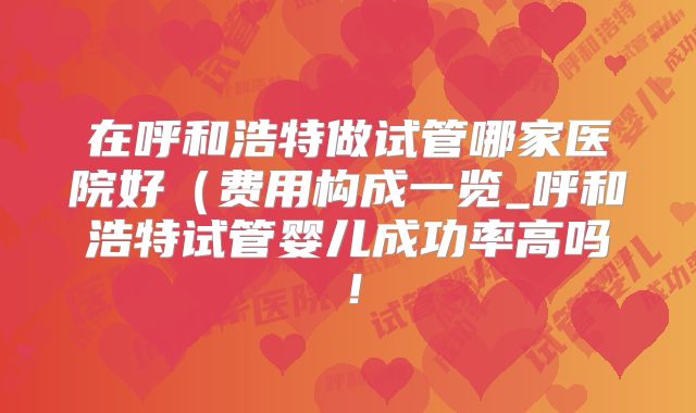在呼和浩特做试管哪家医院好(费用构成一览_呼和浩特试管婴儿成功率高吗!