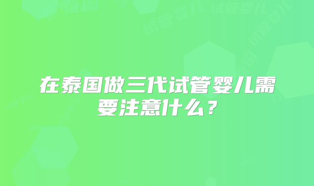 在泰国做三代试管婴儿需要注意什么?