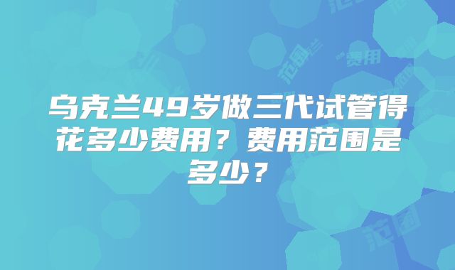 乌克兰49岁做三代试管得花多少费用？费用范围是多少？