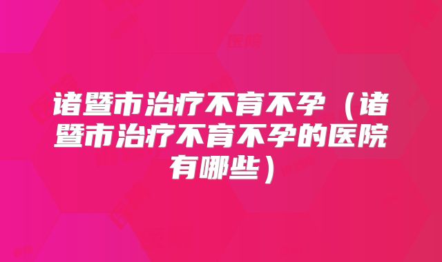 诸暨市治疗不育不孕（诸暨市治疗不育不孕的医院有哪些）