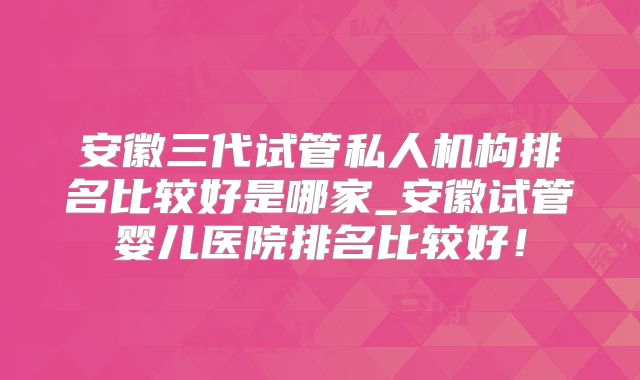 安徽三代试管私人机构排名比较好是哪家_安徽试管婴儿医院排名比较好!