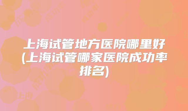 上海试管地方医院哪里好(上海试管哪家医院成功率排名)