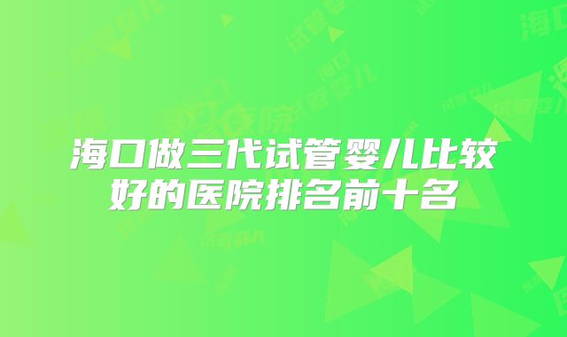 海口做三代试管婴儿比较好的医院排名前十名
