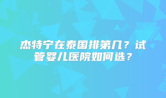 杰特宁在泰国排第几？试管婴儿医院如何选？