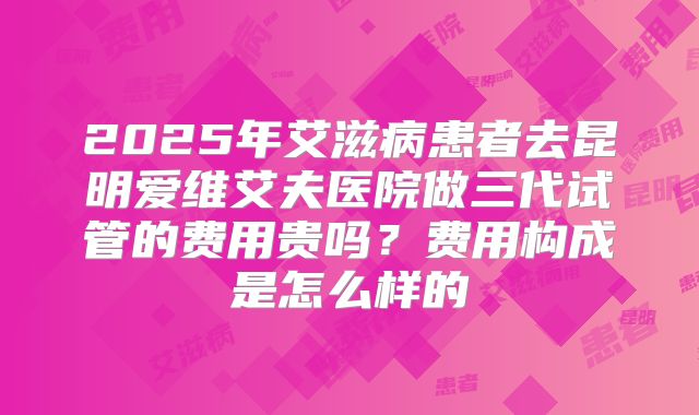 2025年艾滋病患者去昆明爱维艾夫医院做三代试管的费用贵吗？费用构成是怎么样的